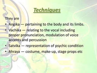 They are
• Angika — pertaining to the body and its limbs.
• Vachika — relating to the vocal including
proper pronunciation, modulation of voice
accents and percussion
• Satvika — representation of psychic condition
• Ahraya — costume, make-up, stage props etc
Techniques
 