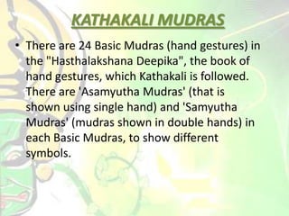 • There are 24 Basic Mudras (hand gestures) in
the "Hasthalakshana Deepika", the book of
hand gestures, which Kathakali is followed.
There are 'Asamyutha Mudras' (that is
shown using single hand) and 'Samyutha
Mudras' (mudras shown in double hands) in
each Basic Mudras, to show different
symbols.
KATHAKALI MUDRAS
 