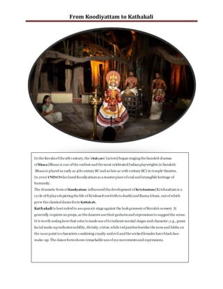 From Koodiyattam to Kathakali
In the Keralaofthe9th century, the'chakyars'(actors) began stagingtheSanskrit dramas
ofBhasa(Bhasa is one ofthe earliest andthemost celebratedIndianplaywrights in Sanskrit.
Bhasa is placed as early as 4thcentury BCand as lateas 10th centuryBC) in temple theatres.
In 2001 UNESCO declaredKoodiyattamas a masterpieceoforal andintangibleheritage of
humanity.
The dramatic formof Koodiyattam influencedthedevelopmentofKrishnattam(Krishnattamis a
cycle of8 playsdepictingthelife ofKrishnafrombirth to death) andRamaAttam, outofwhich
grew theclassicaldanceformKathakali.
Kathakali is bestsuitedto anopenair stageagainst the lushgreeneryofKerala's scenery .It
generally requires no props,as thedancers usetheirgesturesand expressionsto suggestthe scene.
It is worth notingherethat coloris madeuseofto indicatemental stages andcharacter; e.g., green
facial make-upindicatesnobility, divinity,virtue,while redpatchesbesides thenoseand blobs on
the nosepoint to characters combining royalty andevil andthewickedfemales haveblack face
make-up.The danceformshows remarkableuseofeyemovementsand expressions.
 