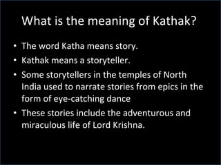 What is the meaning of Kathak?  The word Katha means story. Kathak means a storyteller. Some storytellers in the temples of North India used to narrate stories from epics in the form of eye-catching dance  These stories include the adventurous and miraculous life of Lord Krishna.  