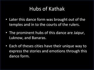 Hubs of Kathak Later this dance form was brought out of the temples and in to the courts of the rulers. The prominent hubs of this dance are Jaipur, Luknow, and Banaras. Each of theses cities have their unique way to express the stories and emotions through this dance form.  