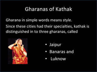 Gharanas of Kathak Gharana in simple words means style.  Since these cities had their specialties, kathak is distinguished in to three gharanas, called  Jaipur Banaras and Luknow 