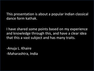 This presentation is about a popular Indian classical dance form kathak.  I have shared some points based on my experience and knowledge through this, and have a clear idea that this a vast subject and has many traits. Anuja L. Khaire Maharashtra, India 