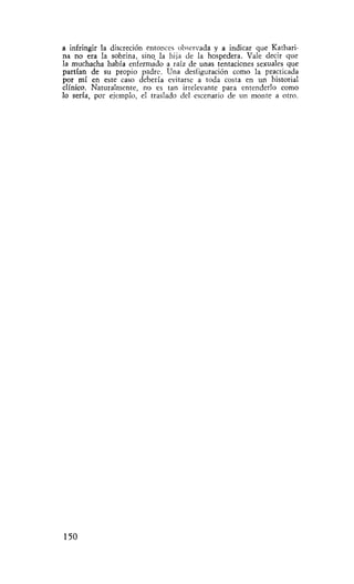 a infringir la discreción entonces observada y a indicar que Kathari-
na no era la sobrina, sino, la hija de la hospedera. Vale decir que
la muchacha había enfermado a raíz de unas tentaciones sexuales que
partían de su propio padre. Una desfiguración como la practicada
por mí en este caso debería evitarse a toda costa en un historial
clínico. Naturalmente, no es tan irrelevante para entenderlo como
lo sería, por ejemplo, el traslado del escenario de un monte a otro.




150
 