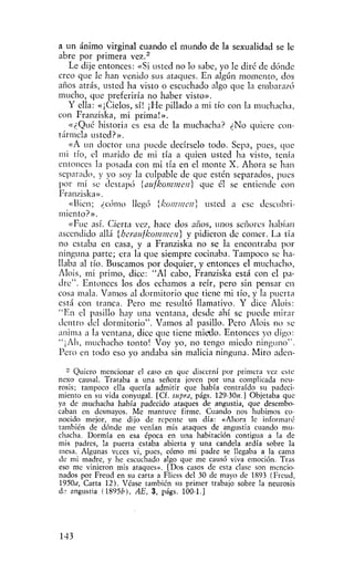 a un ánimo virginal cuando el mundo de la sexualidad se le
abre por primera vez."
    Le dije entonces: «Si usted no lo sabe, yo le diré de dónde
creo que Je han venido sus ataques. En algún momento, dos
años atrás, usted ha visto o escuchado algo que la embarazó
mucho, que preferiría no haber visto».
   Y ella: «¡Cielos, sí! ¡He pillado a mi tío con la muchacha,
con Franziska, mi prima!».
    «¿Qué historia es esa de la muchacha? ¿No quiere con-
tármela usted?».
    «A un doctor una puede decírselo todo. Sepa, pues, cjue
mi tío, el marido de mi tía a quien usted ha visto, tenía
entonces la posada con mi tía en el monte X. Ahora se han
separado, y yo soy la culpable de que estén separados, pues
por mí se destapó {aufkommen}         que él se entiende con
Franziska».
    «Bien; ¿cómo llegó [koinuieii] usted a ese descubri-
miento?».
    «Fue así. Cierta vez, hace dos años, unos señores habían
ascendido allá [heraufkotnmen]     y pidieron de comer. La tía
no estaba en casa, y a Franziska no se la encontraba por
ninguna parte; era la que siempre cocinaba. Tampoco se ha-
llaba al tío. Buscamos por doquier, y entonces el muchacho,
Alois, mi primo, dice: "Al cabo, Franziska está con el pa-
dre". Entonces los dos echamos a reír, pero sin pensar en
cosa mala. Vamos al dormitorio que tiene mi tío, y la puerta
está con tranca. Pero me resultó llamativo. Y dice Alois:
" E n el pasillo hay una ventana, desde ahí se puede mirar
dentro del dormitorio". Vamos al pasillo. Pero Alois no se
anima a la ventana, dice que tiene miedo. Entonces yo digo:
"¡Ah, muchacho tonto! Voy yo, no tengo miedo ninguno".
Pero en todo eso yo andaba sin malicia ninguna. Miro adcn-

  - Quiero mencionar c! ca.so en que discerní por primera vez este
nexo causal. Trataba a una señora joven por una complicada neu-
rosis; tampoco ella quería admitir que había contraído su padeci-
miento en su vida conyugal. [Cf. supra, págs. 129-30«,] Objetaba que
ya de muchacha había padecido ataques de angustia, que desembo-
caban en desmayos. Me mantuve firme. Cuando nos hubimos co-
nocido mejor, me dijo de repente un día: «Ahora le informaré
también de dónde me venían mis ataques de angustia cuando mu-
chacha. Dormía en esa época en una habitación contigua a la de
mis padres, la puerta estaba abierta y una candela ardía sobre la
mesa. Algunas veces vi, pues, cómo mi padre se llegaba a la cama
de mi madre, y he escuchado algo que me causó viva emoción. Tras
eso me vinieron mis ataques». [Dos casos de esta dase son mencio-
nados por Freud en su carta a Fliess del 30 de mayo de 1893 (Frcud,
1950a, Carta 12). Véase también su primer trabajo sobre la neurosis
d- angustia {%95b), AE, 3, págs. 100-1.]




143
 