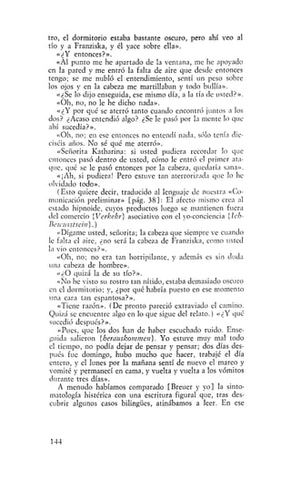 tro, el dormitorio estaba bastante oscuro, pero ahí veo al
tío y a Franziska, y él yace sobre ella».
    «¿Y entonces?».
    «Al punto me he apartado de la ventana, me he apoyado
en la pared y me entró la falta de aire que desde entonces
tengo; se me nubló el entendimiento, sentí un peso sobre
los ojos y en la cabeza me martillaban y todo bullía»,
    «¿Se lo dijo enseguida, ese mismo día, a la tía de usted?».
    «Oh, no, no le he dicho nada».
    «¿Y por qué se aterró tanto cuando encontró juntos a los
dos? ¿Acaso entendió algo? ¿Se le pasó por la mente lo que
ahí sucedía?».
    «Oh, no; en ese entonces no entendí nada, sólo tenía die-
ciséis años. No sé qué me aterró».
    «Señorita Katharina: si usted pudiera recordar lo que
entonces pasó dentro de usted, cómo le entró el primer ata-
que, qué se le pasó entonces por la cabeza, quedaría sana».
    «¡Ah, si pudiera! Pero estuve tan aterrorizada que lo he
olvidado todo».
    (Esto quiere decir, traducido al lenguaje de nuestra «Co-
municación preliminar» [pág. 38]: El afecto mismo crea al
estado hipnoide, cuyos productos luego se mantienen fuera
del comercio [Verkehr] asociativo con el yo-conciencia {Ich-
Bewusstsciii].)
    «Dígame usted, señorita; la cabeza que siempre ve cuando
le falta el aire, ¿no será la cabeza de Franziska, como usted
la vio entonces?».
    «Oh, no; no era tan horripilante, y además es sin duda
una cabeza de hombre».
    «¿O quizá la de su tío?».
    «No he visto su rostro tan nítido, estaba demasiado oscuro
en el dormitorio; y, ¿por qué habría puesto en ese momento
 una cara tan espantosa?».
    «Tiene razón». (De pronto pareció extraviado el camino.
Quizá se encuentre algo en lo que sigue del relato.) «¿Y qué
 sucedió después?».
    «Pues, que los dos han de haber escuchado ruido. Ense-
 guida salieron {herauskommen). Yo estuve muy mal todo
 el tiempo, no podía dejar de pensar y pensar; dos días des-
 pués fue domingo, hubo mucho que hacer, trabajé el día
 entero, y el lunes por la mañana sentí de nuevo el mareo y
 vomité y permanecí en cama, y vuelta y vuelta a los vómitos
 durante tres días».
    A menudo habíamos comparado [Breuer y yo] la sinto-
 matología histérica con una escritura figural que, tras des-
 cubrir algunos casos bilingües, atinábamos a leer. En ese




144
 