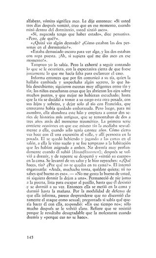 alfabeto, vómito significa asco. Le dije entonces: «Si usted
 tres días después vomitó, creo que en ese momento, cuando
miró dentro del dormitorio, usted sintió asco».
    «Sí, asqueada tengo que haber estado», dice pensativa.
 «Pero, ¿de qué?».
    «¿Quizá vio algún desnudo? ¿Cómo estaban las dos per-
 sonas en el dormitorio?».
    «Estaba demasiado oscuro para ver algo, y los dos estaban
 con ropa puesta. ¡Ah, si supiera qué me dio asco en ese
 momento!».
    Tampoco yo lo sabía, Pero la exhorté a seguir contando
 lo que se le ocurriera, con la expectativa cierta de que fuese
 justamente lo que me hacía falta para esclarecer el caso.
    Informa entonces que por fin comunicó a su tía, quien la
 hallaba cambiada y sospechaba algún secreto, lo que ha-
 bía descubierto; siguieron escenas muy afligentes entre tío y
 tía; los niños escucharon cosas que les abrieron los ojos sobre
 muchos puntos, y que mejor no hubieran escuchado; hasta
que la tía se decidió a tomar a su cargo esta otra posada, con
 sus hijos y sobrina, y dejar solo al tío con Franziska, que
 entretanto había quedado embarazada. Pero luego, para mi
 asombro, ella abandona este hilo y empieza a contar dos se-
 ries de historias más antiguas, que se remontaban de dos a
 tres años atrás del momento traumático. La primera serie
contiene ocasiones en que ese mismo tío la asediaba sexual-
 mente a ella, cuando sólo tenía catorce años. Cómo cierta
 vez hace con el una excursión al valle, y allí pernocta en la
 posada. El se quedó bebiendo y jugando a las cartas en el
 salón, a ella le vino sueño y se fue temprano a la habitación
 que les habían asignado a ambos. No dormía muy profun-
 damente cuando él subió [btnaiifkommeu]; después se vol-
 vió a dormir, y de repente se despertó y «sintió su cuerpo»
 en la cama. Se levantó de un salto y le hizo reproches: «¿Qué
 haces, tío? ¿Por qué no te quedas en tu cama?». El intentó
 engatusarla: «Anda, muchacha tonta, quédate quieta; tú no
 sabes qué bueno es eso». — «No me gusta lo bueno de usted,
 ni siquiera dormir la dejan a una». Permaneció de pie junto
 a la puerta, lista para escapar al pasillo, hasta que él desistió
•y se durmió a su vez. Entonces ella se metió en la cama y
 durmió hasta la mañana. Por la modalidad de defensa de
 que ella informa, parece desprenderse que no discernió cla-
 ramente el ataque como sexual; preguntada si sabía qué que-
 ría hacer él con ella, respondió: «En ese tiempo no»; sólo
 mucho después se le volvió claro. Refiere que se resistió
 porque Ic resultaba desagradable que la molestaran cuando
 dormía y «porque eso no se hace».




145
 