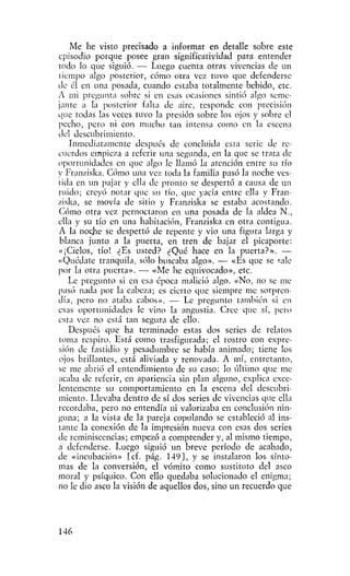 Me he visto precisado a informar en detalle sobre este
episodio porque posee gran significatividad para entender
todo lo que siguió. — Luego cuenta otras vivencias de un
tiempo algo posterior, cómo otra vez tuvo que defenderse
de él en una posada, cuando estaba totalmente bebido, etc.
A mi pregunta sobre si en esas ocasiones sintió algo seme-
jante a la posterior falta de aire, responde con precisión
que todas las veces tuvo la presión sobre los ojos y sobre el
pecho, pero ni con mucho tan intensa como en la escena
del descubrimiento.
   Inmediatamente después de concluida esta serie de re-
cuerdos empieza a referir una segunda, en la que se trata de
oportunidades en que algo le llamó la atención entre su tío
y Franziska. Cómo una vez toda la familia pasó la noche ves-
tida en un pajar y ella de pronto se despertó a causa de un
ruido; creyó notar que su tío, que yacía entre ella y Fran-
ziska, se movía de sitio y Franziska se estaba acostando.
Cómo otra vez pernoctaron en una posada de la aldea N.,
ella y su tío en una habitación, Franziska en otra contigua.
A la noche se despertó de repente y vio una figura larga y
blanca junto a la puerta, en tren de bajar el picaporte:
«¡Cielos, tío! ¿Es usted? ¿Qué hace en la puerta?». —
«Quédate tranquila, sólo buscaba algo». — «Es que se sale
por la otra puerta». — «Me he equivocado», etc.
   Le pregunto si en esa época malició algo. «No, no se me
pasó nada por la cabeza; es cierto que siempre me sorpren-
día, pero no ataba cabos». — Le pregunto también si en
esas oportunidades le vino la angustia. Cree que sí, pero
esta vez no está tan segura de ello.
   Después que ha terminado estas dos series de relatos
toma respiro. Está como trasfigurada; el rostro con expre-
sión de fastidio y pesadumbre se había animado; tiene los
ojos brillantes, está aliviada y renovada. A mí, entretanto,
se me abrió el entendimiento de su caso; lo último que me
acaba de referir, en apariencia sin plan alguno, explica exce-
lentemente su comportamiento en la escena del descubri-
miento. Llevaba dentro de sí dos series de vivencias que ella
recordaba, pero no entendía ni valorizaba en conclusión nin-
guna; a la vista de la pareja copulando se estableció al ins-
tante la conexión de la impresión nueva con esas dos series
de reminiscencias; empezó a comprender y, al mismo tiempo,
a defenderse. Luego siguió un breve período de acabado,
de «incubación» [cf. pág. 149], y se instalaron los sínto-
mas de la conversión, el vómito como sustituto del asco
moral y psíquico. Con ello quedaba solucionado el enigma;
no le dio asco la visión de aquellos dos, sino un recuerdo que




146
 