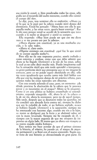 esa visión le evocó, y, bien ponderadas todas las cosas, sólo
podía ser el recuerdo del asalto nocturno, cuando ella «sintió
el cuerpo del tío».
   Le dije, pues, tras terminar ella su confesión: «Ahora ya
sé lo que se le pasó por la cabeza cuando miró dentro del
dormitorio. Usted ha pensado: "Ahora hace con ella lo que
aquella noche, y las otras veces, quería hacer conmigo". Eso
le dio asco porque usted se acordó de la sensación que tuvo
cuando a la noche se despertó y sintió su cuerpo».
   Ella responde: «Muy bien puede ser que eso me diera
asco y se me pasara eso por la cabeza».
   «Ahora dígame con exactitud; ya es una muchacha cre-
cida, y lo sabe todo».
   «Ahora sí, claro está».
   «Dígame entonces con exactitud: ¿qué fue lo que sintió
de su cuerpo aquella noche?».
   Pero ella no da una respuesta precisa; sonríe turbada y
como convicta y confesa, como uno que debe admitir que
ahora se ha llegado {kommeti} a la raíz de las cosas, sobre
la cual ya no cabe decir mucho más. Puedo imaginarme cuál
fue la sensación táctil que más tarde aprendió a interpretar;
su gesto paréceme decir que presupone que yo me imagino lo
correcto, pero ya no puedo seguir ahondando en ella; sólo
me resta agradecerle que resulte tanto más fácil hablar con
ella que con las mojigatas damas de mi práctica urbana, para
quienes todas las cosas naturales son obscenas.
   Con esto estaría aclarado el caso; pero, un momento: ¿de
dónde proviene la alucinación de la cabeza que le provoca
pavor y es recurrente en el ataque? Ahora se lo pregunto.
Como si en esta plática se hubiera ensanchado su entendi-
miento, responde enseguida: «Sí, ahora lo sé: la cabeza es
la de mi tío, ahora la reconozco; pero no de aquel tiempo.
Más tarde, después que se desataron todas las querellas, mi
tío concibió una absurda furia contra mí; siempre ha dicho
que soy la culpable de todo; si no hubiera soplado, nunca
se hubiera llegado {kommen] a la separación; siempre me
ha amenazado con hacerme algo; cuando me vio a lo lejos,
su rostro se desfiguró por la furia y se abalanzó sobi-e mí
con la mano levantada. Siempre me he escapado de él, y
siempre con la mayor angustia de que me atrapara de im-
proviso en algún lado. El rostro que yo ahora veo siempre es
su rostro cuando estaba furioso».
   Esta noticia me hace acordar de que el primer síntoma
de la histeria, el vómito, ha pasado ya; el ataque de angus-
tia permaneció y se llenó con el nuevo contenido. Según eso,
se trata de una histeria ya abreaccionada en gran parte. Es




147
 
