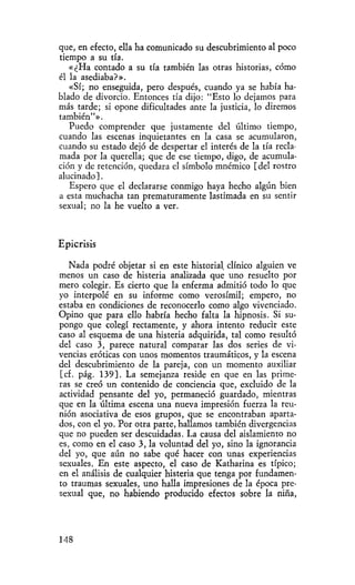 que, en efecto, ella ha comunicado su descubrimiento al poco
tiempo a su tía.
   «¿Ha contado a su tía también las otras historias, cómo
él la asediaba?».
   «Sí; no enseguida, pero después, cuando ya se había ha-
blado de divorcio. Entonces tía dijo: "Esto lo dejamos para
más tarde; si opone dificultades ante la justicia, lo diremos
también"».
   Puedo comprender que justamente del último tiempo,
cuando las escenas inquietantes en la casa se acumularon,
cuando su estado dejó de despertar el interés de la tía recla-
mada por la querella; que de ese tiempo, digo, de acumula-
ción y de retención, quedara el símbolo mnémico [del rostro
alucinado].
   Espero que el declararse conmigo haya hecho algún bien
a esta muchacha tan prematuramente lastimada en su sentir
sexual; no la he vuelto a ver.



Epicrisis

   Nada podré objetar si en este historial clínico alguien ve
menos un caso de histeria analizada que uno resuelto por
mero colegir. Es cierto que la enferma admitió todo lo que
yo interpolé en su informe como verosímil; empero, no
estaba en condiciones de reconocerlo como algo vivenciado.
Opino que para ello habría hecho falta la hipnosis. Si su-
pongo que colegí rectamente, y ahora intento reducir este
caso al esquema de una histeria adquirida, tal como resultó
del caso 3, parece natural comparar las dos series de vi-
vencias eróticas con unos momentos traumáticos, y la escena
del descubrimiento de la pareja, con un momento auxiliar
[cf. pág. 139]. La semejanza reside en que en las prime-
ras se creó un contenido de conciencia que, excluido de la
actividad pensante del yo, permaneció guardado, mientras
que en la última escena una nueva impresión fuerza la reu-
nión asociativa de esos grupos, que se encontraban aparta-
dos, con el yo. Por otra parte, hallamos también divergencias
que no pueden ser descuidadas. La causa del aislamiento no
es, como en el caso 3, la voluntad del yo, sino la ignorancia
del yo, que aún no sabe qué hacer con unas experiencias
sexuales. En este aspecto, el caso de Katharina es típico;
en el análisis de cualquier histeria que tenga por fundamen-
to traumas sexuales, uno halla impresiones de la época pre-
sexual que, no habiendo producido efectos sobre la niña,




148
 