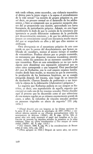 más tarde cobran, como recuerdos, una violencia traumática
al abrirse para la joven virgen o la esposa el entendimiento
de la vida sexual.^ La escisión de grupos psíquicos es, por
así decir, un proceso normal en el desarrollo de los adoles-
centes, y bien se comprende que su posterior recepción den-
tro del yo proporcione una ocasión, aprovechada con harta
frecuencia, de perturbación psíquica. Además, en este lugar
manifestaría la duda de que la escisión de la conciencia por
ignorancia se pueda diferenciar realmente de la producida
por desautorización conciente, y de que los adolescentes no
posean un conocimiento sexual con frecuencia mucho mayor
del que se sospecharía en ellos y del que ellos mismos se
atribuyen.
    Otra divergencia en el mecanismo psíquico de este caso
reside en que la escena del descubrimiento, que hemos ca-
lificado de «auxiliar», merece al mismo tiempo el nombre
de «traumática». Produce efectos por su propio contenido,
no meramente por despertar vivencias traumáticas preexis-
tentes; reúne los caracteres de un momento «auxiliar» y de
uno traumático. Pero en esta coincidencia yo no veo razón
alguna para abandonar una separación conceptual que en
otros casos corresponde a una temporal. Otra peculiaridad
del caso de Katharina, con la cual empero estamos familia-
rizados desde hace mucho, se muestra en que la conversión,
la producción de los fenómenos histéricos, no se cumple
enseguida después del trauma, sino luego de un intervalo
de incubación. Charcot llamaba de preferencia a ese inter-
valo la «época de la elaboración [elaboration] psíquica».*
    La angustia que Katharina padecía en sus ataques es his-
térica, es decir, una reproducción de aquella angustia que
emergió en cada uno de los traumas sexuales. Omito elucidar
aquí el proceso que he discernido como el que sobreviene
de una manera regular en un número enormemente grande de
casos, a saber, la vislumbre de vínculos sexuales produce
en personas virginales un afecto de angustia." [Cf. pág.
143«.]

   •' [Freud discutió esto con largueza en las últimas secciones de
la parte II de su «Proyecto de psicología» de 1895 (1950a), y ma-
nifestó idéntica opinión en sus «Nuevas puntualizaciones sobre las
neuropsicosis de defensa» (1896¿), AE, 3, págs. 167-8K. Sólo al-
gunos años más tarde reconoció el papel que cumplían en la con-
tracción de neurosis los impulsos, sexuales ya presentes en la niñez
temprana. Véase mi «Nota introductoria» a Tres ensayos de teoría
sexual (1905á), AE, 7, págs. 114-5.]
   • [Cf. Charcot, 1888, 1, pág. 99, y las consideraciones de Breuer
    *
sobre el tema, infra, pág. 224.1
   5 [Nota agregada en 1924:] Después de tantos años, me atrevo




149
 
