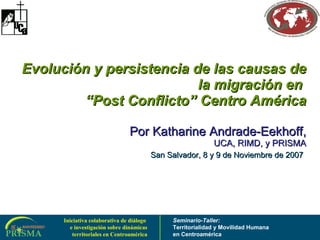 Evolución y persistencia de las causas de la migración en  “Post Conflicto” Centro América Por  Katharine Andrade-Eekhoff, UCA, RIMD, y PRISMA San Salvador, 8 y 9 de Noviembre de 2007   