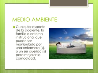 MEDIO AMBIENTE
 Cualquier

aspecto
de la paciente, la
familia o entorno
institucional que
puede ser
manipulado por
una enfermera (s),
o un ser querido (s)
para mejorar la
comodidad.

 