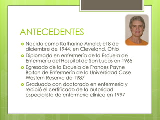 ANTECEDENTES







Nacido como Katharine Arnold, el 8 de
diciembre de 1944, en Cleveland, Ohio
Diplomado en enfermería de la Escuela de
Enfermería del Hospital de San Lucas en 1965
Egresado de la Escuela de Frances Payne
Bolton de Enfermería de la Universidad Case
Western Reserve de 1987
Graduado con doctorado en enfermería y
recibió el certificado de la autoridad
especialista de enfermería clínica en 1997

 
