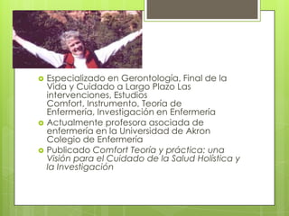 





Especializado en Gerontología, Final de la
Vida y Cuidado a Largo Plazo Las
intervenciones, Estudios
Comfort, Instrumento, Teoría de
Enfermería, Investigación en Enfermería
Actualmente profesora asociada de
enfermería en la Universidad de Akron
Colegio de Enfermería
Publicado Comfort Teoría y práctica: una
Visión para el Cuidado de la Salud Holística y
la Investigación

 