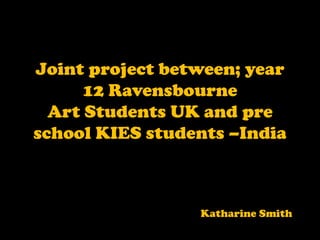 Joint project between; year 12 Ravensbourne Art Students UK and pre school KIES students –India  Katharine Smith   