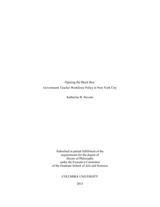 Opening the Black Box:
Government Teacher Workforce Policy in New York City
Katharine B. Stevens
Submitted in partial fulfillment of the
requirements for the degree of
Doctor of Philosophy
under the Executive Committee
of the Graduate School of Arts and Sciences
COLUMBIA UNIVERSITY
2013
 