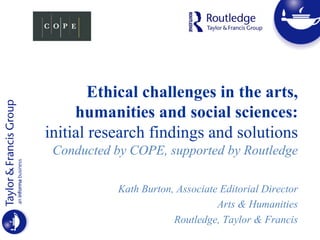 Ethical challenges in the arts,
humanities and social sciences:
initial research findings and solutions
Conducted by COPE, supported by Routledge
Kath Burton, Associate Editorial Director
Arts & Humanities
Routledge, Taylor & Francis
 