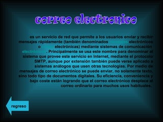 es un servicio de red que permite a los usuarios enviar y recibir
mensajes rápidamente (también denominados mensajes electrónicos
o cartas electrónicas) mediante sistemas de comunicación
electrónicos. Principalmente se usa este nombre para denominar al
sistema que provee este servicio en Internet, mediante el protocolo
SMTP, aunque por extensión también puede verse aplicado a
sistemas análogos que usen otras tecnologías. Por medio de
mensajes de correo electrónico se puede enviar, no solamente texto,
sino todo tipo de documentos digitales. Su eficiencia, conveniencia y
bajo coste están logrando que el correo electrónico desplace al
correo ordinario para muchos usos habituales.
regreso
 