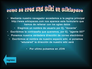 • Mediante nuestro navegador accedemos a la pagina principal
http://www.wikispaces.com nos aparece este formulario que
hemos de rellenar con los sgtes datos
• Elegimos un nombre de usuario por Ej. “docente”
• Escribimos la contraseña que queremos, por Ej. “agente 007”
• Ponemos nuestra verdadera direcciòn de correo electrónico
• Escribimos el nombre de nuestro espacio wiki, si ponemos
“educared” la dirección de nuestro wiki será
http://educared.wikispaces.com
• Por ultimo pulsamos en JOIN
regreso
 