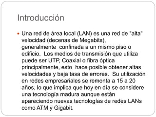 Introducción 
 Una red de área local (LAN) es una red de "alta" 
velocidad (decenas de Megabits), 
generalmente confinada a un mismo piso o 
edificio. Los medios de transmisión que utiliza 
puede ser UTP, Coaxial o fibra óptica 
principalmente, esto hace posible obtener altas 
velocidades y baja tasa de errores. Su utilización 
en redes empresariales se remonta a 15 a 20 
años, lo que implica que hoy en día se considere 
una tecnología madura aunque están 
apareciendo nuevas tecnologías de redes LANs 
como ATM y Gigabit. 
 
