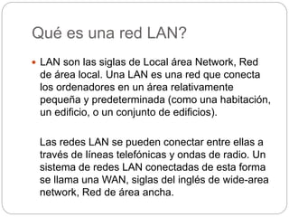 Qué es una red LAN? 
 LAN son las siglas de Local área Network, Red 
de área local. Una LAN es una red que conecta 
los ordenadores en un área relativamente 
pequeña y predeterminada (como una habitación, 
un edificio, o un conjunto de edificios). 
Las redes LAN se pueden conectar entre ellas a 
través de líneas telefónicas y ondas de radio. Un 
sistema de redes LAN conectadas de esta forma 
se llama una WAN, siglas del inglés de wide-area 
network, Red de área ancha. 
 