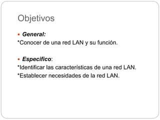 Objetivos 
 General: 
*Conocer de una red LAN y su función. 
 Especifico: 
*Identificar las características de una red LAN. 
*Establecer necesidades de la red LAN. 
 