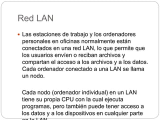 Red LAN 
 Las estaciones de trabajo y los ordenadores 
personales en oficinas normalmente están 
conectados en una red LAN, lo que permite que 
los usuarios envíen o reciban archivos y 
compartan el acceso a los archivos y a los datos. 
Cada ordenador conectado a una LAN se llama 
un nodo. 
Cada nodo (ordenador individual) en un LAN 
tiene su propia CPU con la cual ejecuta 
programas, pero también puede tener acceso a 
los datos y a los dispositivos en cualquier parte 
en la LAN. 
 