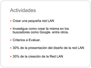 Actividades 
 Crear una pequeña red LAN 
 Investigue como crear la misma en los 
buscadores como Google. entre otros. 
 Criterios a Evaluar. 
 30% de la presentación del diseño de la red LAN 
 30% de la creación de la Red LAN 
