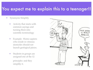You expect me to explain this to a teenager!!
  •   Synonyms Simplify

      •   Activity that starts with
          common sayings and
          turning them into
          scientiﬁc terminology

      •   Example: Homo sapiens
          who reside in vitreous
          domiciles should not
          launch geological pieces.

      •   Students in groups are
          assigned one of the 12
          principles and they
          simplify it.
 