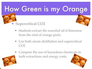 How Green is my Orange
 • Supercritical CO2
  • Students extract the essential oil d-limonene
    from the rind of orange peels.

  • Use both steam distillation and supercritical
    CO2

  • Compare the use of hazardous chemicals in
    both extractions and energy costs.
 