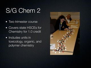 S/G Chem 2
Two trimester course
Covers state HSCEs for
Chemistry for 1.0 credit
Includes units in
toxicology, organic, and
polymer chemistry
 
