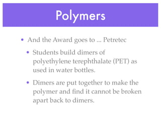 Polymers
• And the Award goes to ... Petretec
 • Students build dimers of
   polyethylene terephthalate (PET) as
   used in water bottles.
 • Dimers are put together to make the
   polymer and ﬁnd it cannot be broken
   apart back to dimers.
 