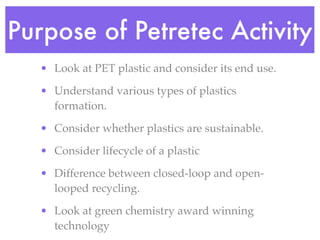 Purpose of Petretec Activity
   • Look at PET plastic and consider its end use.

   • Understand various types of plastics
     formation.

   • Consider whether plastics are sustainable.

   • Consider lifecycle of a plastic

   • Difference between closed-loop and open-
     looped recycling.

   • Look at green chemistry award winning
     technology
 