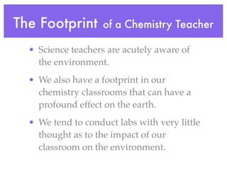 The Footprint       of a Chemistry Teacher

  • Science teachers are acutely aware of
    the environment.
  • We also have a footprint in our
    chemistry classrooms that can have a
    profound effect on the earth.
  • We tend to conduct labs with very little
    thought as to the impact of our
    classroom on the environment.
 