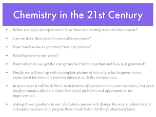 Chemistry in the 21st Century
•   Before we begin an experiment: How have our starting materials been made?

•   Can we trace them back to renewable resources?

•   How much waste is generated from the process?

•   What happens to our waste?

•   From where do we get the energy needed for the reaction and how is it generated?

•   Finally we will end up with a complete picture of not only what happens in our
    experiment but how our reaction interacts with the environment.

•   In most cases it will be difﬁcult to determine all parameters in exact measures, but even
    rough estimates allow the identiﬁcation of problems and opportunities for
    improvement.

•   Asking these questions in our laboratory courses will change the way students look at
    a chemical reaction and prepare them much better for the professional tasks.
 