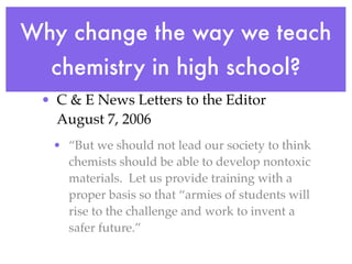 Why change the way we teach
  chemistry in high school?
 • C & E News Letters to the Editor
   August 7, 2006
  • “But we should not lead our society to think
    chemists should be able to develop nontoxic
    materials. Let us provide training with a
    proper basis so that “armies of students will
    rise to the challenge and work to invent a
    safer future.”
 