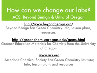 How can we change our labs?
       ACS, Beyond Benign & Univ. of Oregon
            http://www.beyondbenign.org/
  Beyond Benign has Green Chemistry Info, lesson plans,
                      resources.

      http://greenchem.uoregon.edu/gems.html
Greener Education Materials for Chemists from the Univeristy
                       of Oregon

                        www.acs.org
  American Chemical Society has Green Chemistry Institute;
             Info, lesson plans and resources.
 