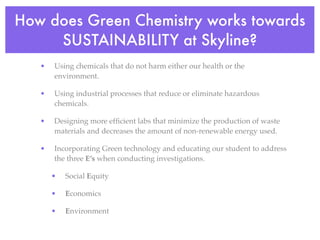 How does Green Chemistry works towards
     SUSTAINABILITY at Skyline?
   •   Using chemicals that do not harm either our health or the
       environment.

   •   Using industrial processes that reduce or eliminate hazardous
       chemicals.

   •   Designing more efﬁcient labs that minimize the production of waste
       materials and decreases the amount of non-renewable energy used.

   •   Incorporating Green technology and educating our student to address
       the three E’s when conducting investigations.

       •   Social Equity

       •   Economics

       •   Environment
 