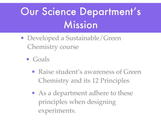 Our Science Department’s
         Mission
• Developed a Sustainable/Green
  Chemistry course
 • Goals
   • Raise student’s awareness of Green
     Chemistry and its 12 Principles
   • As a department adhere to these
     principles when designing
     experiments.
 
