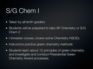 S/G Chem I
Taken by all tenth graders
Students will be prepared to take AP Chemistry or S/G
Chem 2
I trimester course; covers some Chemistry HSCEs
Instructors practice green chemistry methods
Students learn about 12 principles of green chemistry
and investigate and conduct Presidential Green
Chemistry Award processes.
 