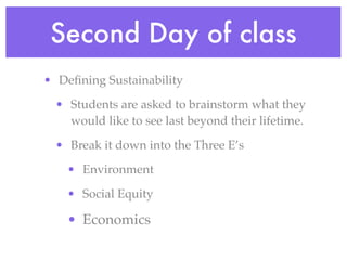 Second Day of class
• Deﬁning Sustainability

  • Students are asked to brainstorm what they
    would like to see last beyond their lifetime.

  • Break it down into the Three E’s

    • Environment

    • Social Equity

    • Economics
 