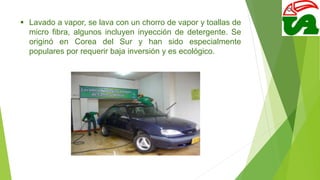  Lavado a vapor, se lava con un chorro de vapor y toallas de
micro fibra, algunos incluyen inyección de detergente. Se
originó en Corea del Sur y han sido especialmente
populares por requerir baja inversión y es ecológico.
 