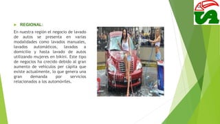  REGIONAL:
En nuestra región el negocio de lavado
de autos se presenta en varias
modalidades como lavados manuales,
lavados automáticos, lavados a
domicilio y hasta lavado de autos
utilizando mujeres en bikini. Este tipo
de negocios ha crecido debido al gran
aumento de vehículos per cápita que
existe actualmente, lo que genera una
gran demanda por servicios
relacionados a los automóviles.
 