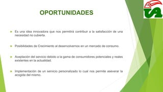 OPORTUNIDADES
 Es una idea innovadora que nos permitirá contribuir a la satisfacción de una
necesidad no cubierta.
 Posibilidades de Crecimiento al desenvolvernos en un mercado de consumo.
 Aceptación del servicio debido a la gama de consumidores potenciales y reales
existentes en la actualidad.
 Implementación de un servicio personalizado lo cual nos permite aseverar la
acogida del mismo.
 