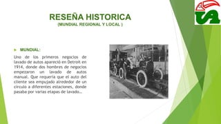 RESEÑA HISTORICA
(MUNDIAL REGIONAL Y LOCAL )
 MUNDIAL:
Uno de los primeros negocios de
lavado de autos apareció en Detroit en
1914, donde dos hombres de negocios
empezaron un lavado de autos
manual. Que requería que el auto del
cliente sea empujado alrededor de un
círculo a diferentes estaciones, donde
pasaba por varias etapas de lavado…
 