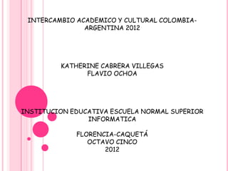 INTERCAMBIO ACADEMICO Y CULTURAL COLOMBIA-
               ARGENTINA 2012




         KATHERINE CABRERA VILLEGAS
               FLAVIO OCHOA




INSTITUCION EDUCATIVA ESCUELA NORMAL SUPERIOR
                INFORMATICA

             FLORENCIA-CAQUETÁ
                OCTAVO CINCO
                    2012
 