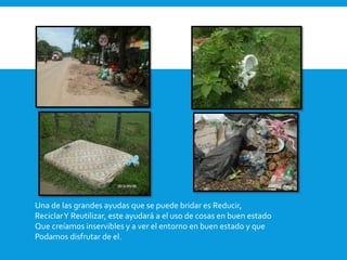 Una de las grandes ayudas que se puede bridar es Reducir, 
ReciclarY Reutilizar, este ayudará a el uso de cosas en buen estado 
Que creíamos inservibles y a ver el entorno en buen estado y que 
Podamos disfrutar de el. 
 