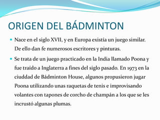 ORIGEN DEL BÁDMINTONNace en el siglo XVII, y en Europa existía un juego similar. De ello dan fe numerosos escritores y pinturas.Se trata de un juego practicado en la India llamado Poona y fue traído a Inglaterra a fines del siglo pasado. En 1973 en la ciuddad de Bádminton House, algunos propusieron jugar Poona utilizando unas raquetas de tenis e improvisando volantes con tapones de corcho de champán a los que se les incrustó algunas plumas.