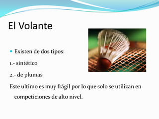 El VolanteExisten de dos tipos:1.- sintético2.- de plumasEste ultimo es muy frágil por lo que solo se utilizan en competiciones de alto nivel.